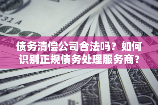 武汉债务清偿公司合法吗？如何识别正规债务处理服务商？