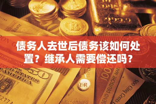 武汉债务人去世后债务该如何处置？继承人需要偿还吗？