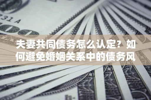 武汉夫妻共同债务怎么认定？如何避免婚姻关系中的债务风险？