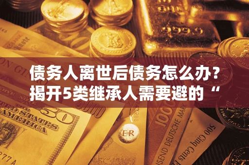 武汉债务人离世后债务怎么办？揭开5类继承人需要避的“坑”