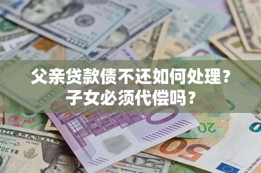 武汉父亲贷款债不还如何处理？子女必须代偿吗？